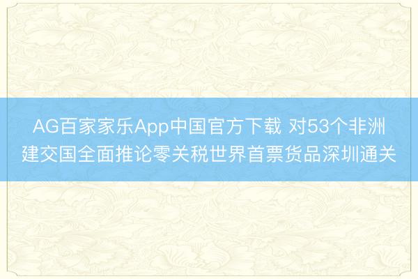 AG百家家乐App中国官方下载 对53个非洲建交国全面推论零关税世界首票货品深圳通关
