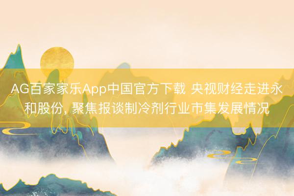 AG百家家乐App中国官方下载 央视财经走进永和股份, 聚焦报谈制冷剂行业市集发展情况
