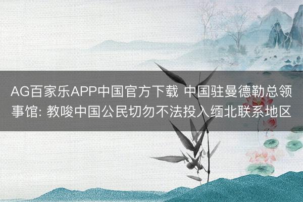 AG百家乐APP中国官方下载 中国驻曼德勒总领事馆: 教唆中国公民切勿不法投入缅北联系地区