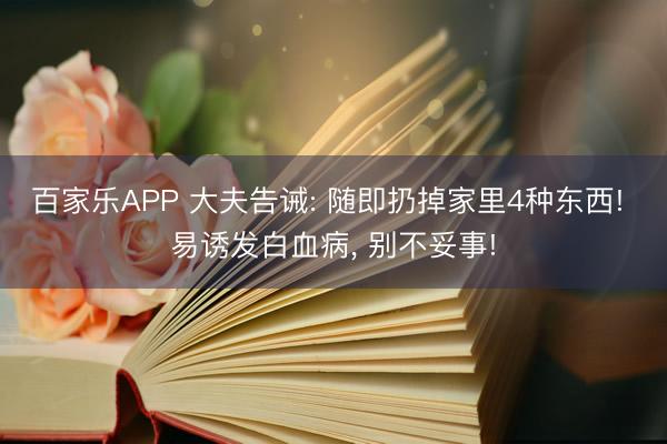 百家乐APP 大夫告诫: 随即扔掉家里4种东西! 易诱发白血病, 别不妥事!