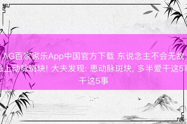 AG百家家乐App中国官方下载 东说念主不会无故患上动脉斑块! 大夫发现: 患动脉斑块, 多半爱干这5事
